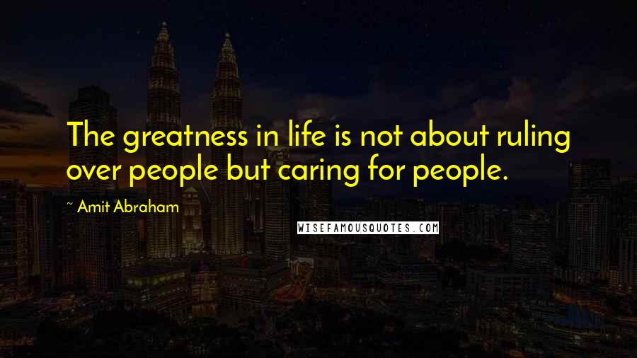 Amit Abraham Quotes: The greatness in life is not about ruling over people but caring for people.