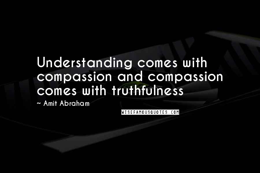 Amit Abraham Quotes: Understanding comes with compassion and compassion comes with truthfulness