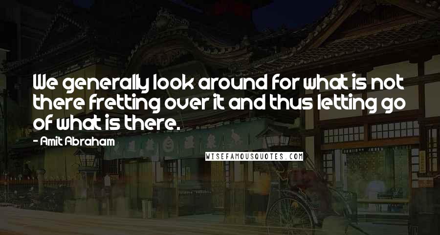 Amit Abraham Quotes: We generally look around for what is not there fretting over it and thus letting go of what is there.