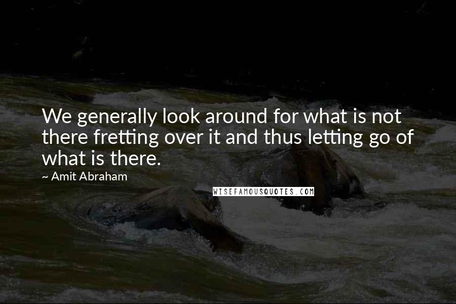 Amit Abraham Quotes: We generally look around for what is not there fretting over it and thus letting go of what is there.