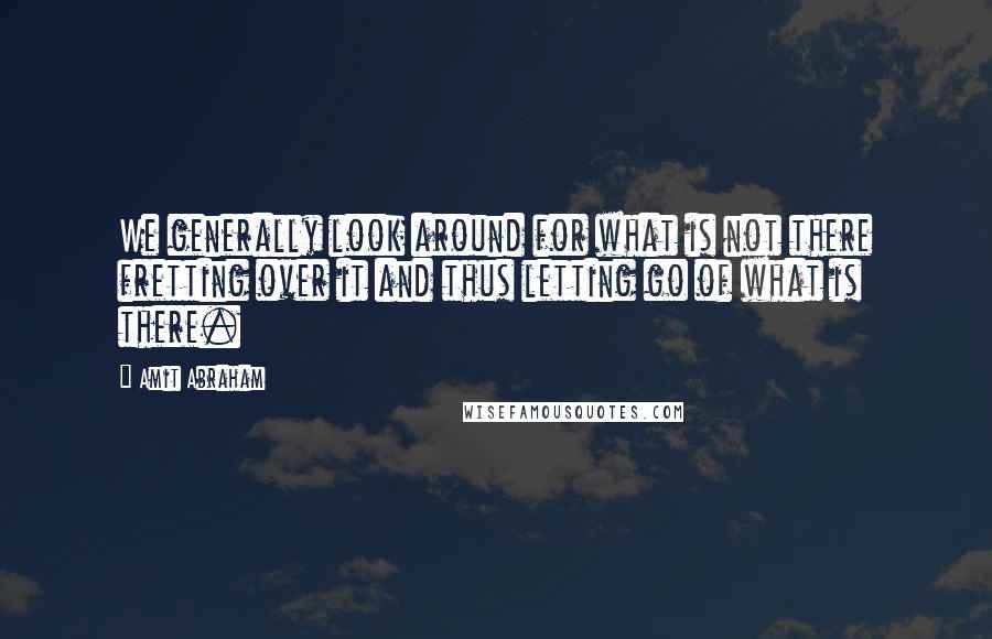 Amit Abraham Quotes: We generally look around for what is not there fretting over it and thus letting go of what is there.