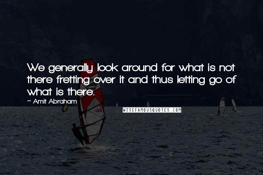 Amit Abraham Quotes: We generally look around for what is not there fretting over it and thus letting go of what is there.