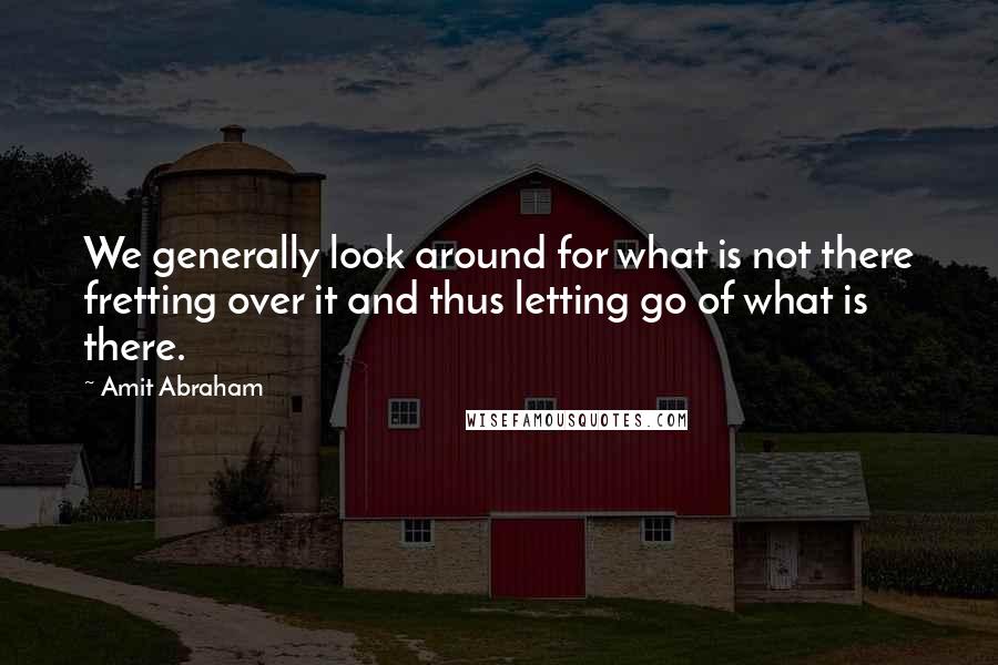 Amit Abraham Quotes: We generally look around for what is not there fretting over it and thus letting go of what is there.