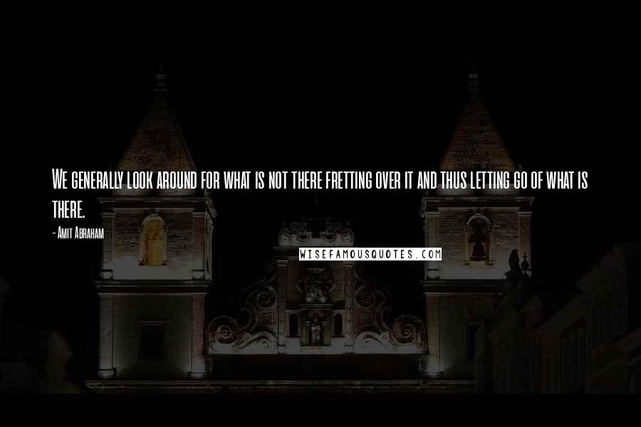 Amit Abraham Quotes: We generally look around for what is not there fretting over it and thus letting go of what is there.