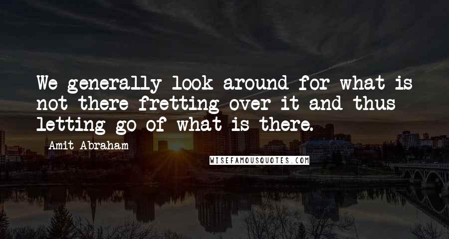 Amit Abraham Quotes: We generally look around for what is not there fretting over it and thus letting go of what is there.