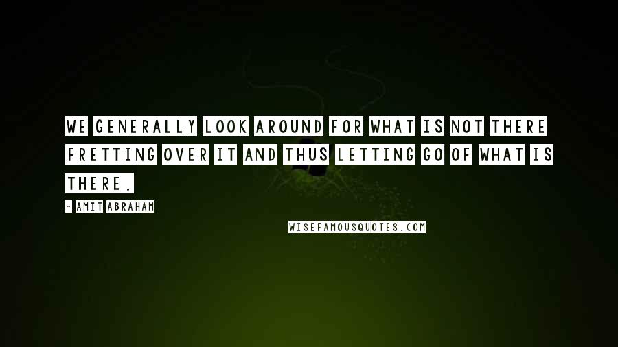 Amit Abraham Quotes: We generally look around for what is not there fretting over it and thus letting go of what is there.