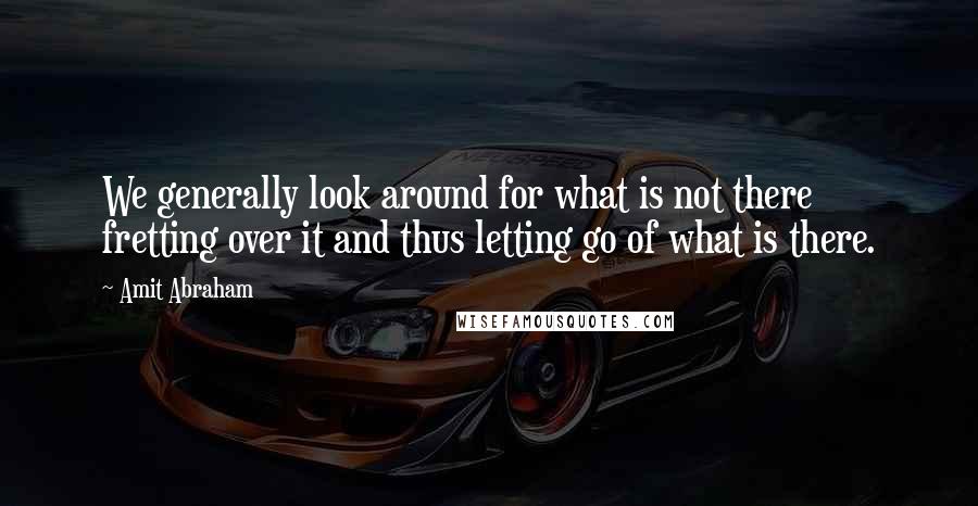 Amit Abraham Quotes: We generally look around for what is not there fretting over it and thus letting go of what is there.