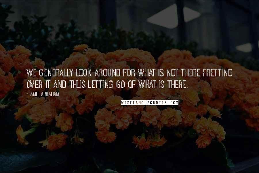 Amit Abraham Quotes: We generally look around for what is not there fretting over it and thus letting go of what is there.