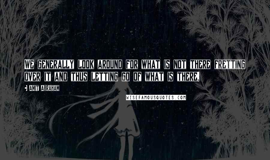 Amit Abraham Quotes: We generally look around for what is not there fretting over it and thus letting go of what is there.