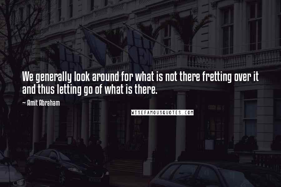 Amit Abraham Quotes: We generally look around for what is not there fretting over it and thus letting go of what is there.