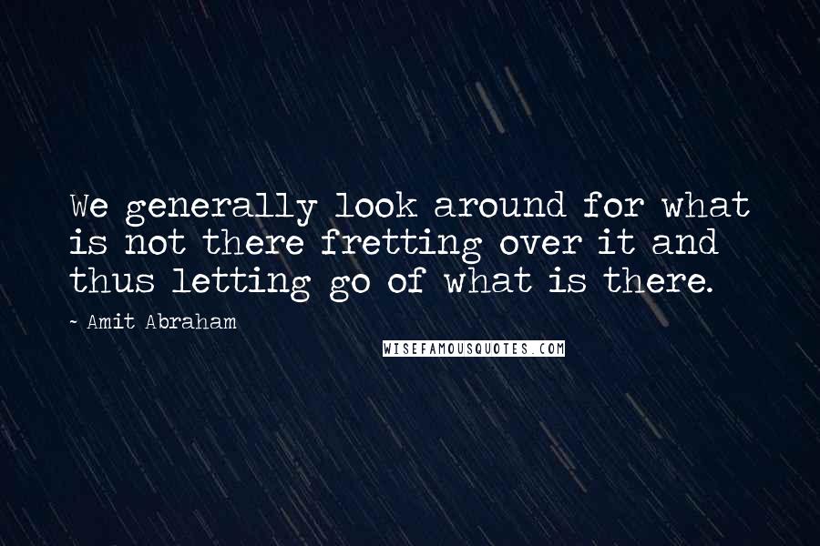 Amit Abraham Quotes: We generally look around for what is not there fretting over it and thus letting go of what is there.