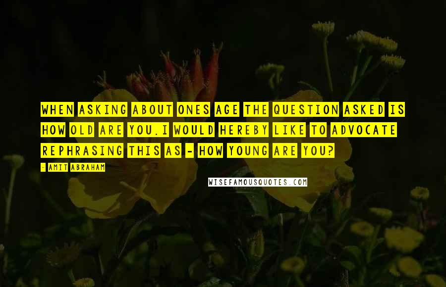 Amit Abraham Quotes: When asking about ones age the question asked is how old are you.I would hereby like to advocate rephrasing this as - how young are you?