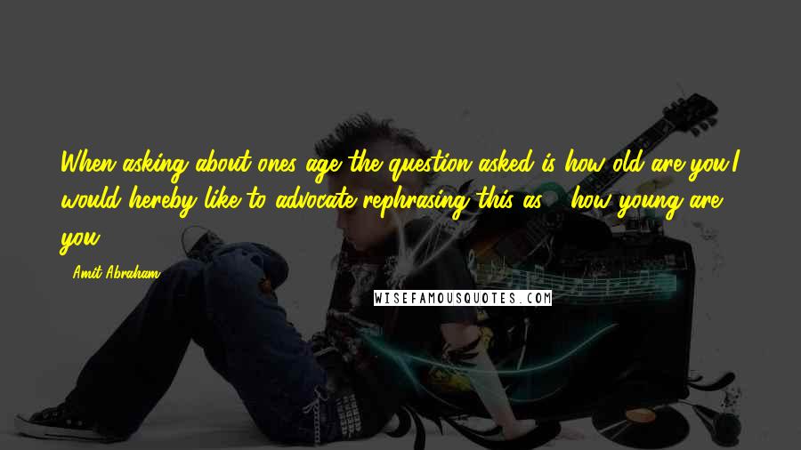 Amit Abraham Quotes: When asking about ones age the question asked is how old are you.I would hereby like to advocate rephrasing this as - how young are you?