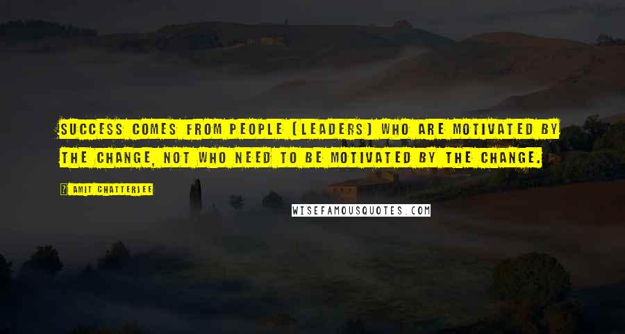 Amit Chatterjee Quotes: Success comes from people (leaders) who are motivated by the change, not who need to be motivated by the change.