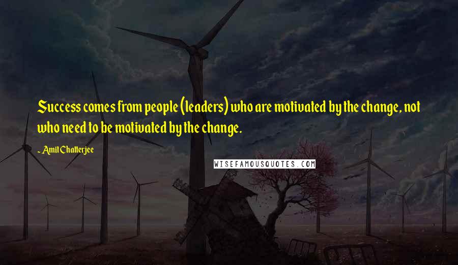 Amit Chatterjee Quotes: Success comes from people (leaders) who are motivated by the change, not who need to be motivated by the change.