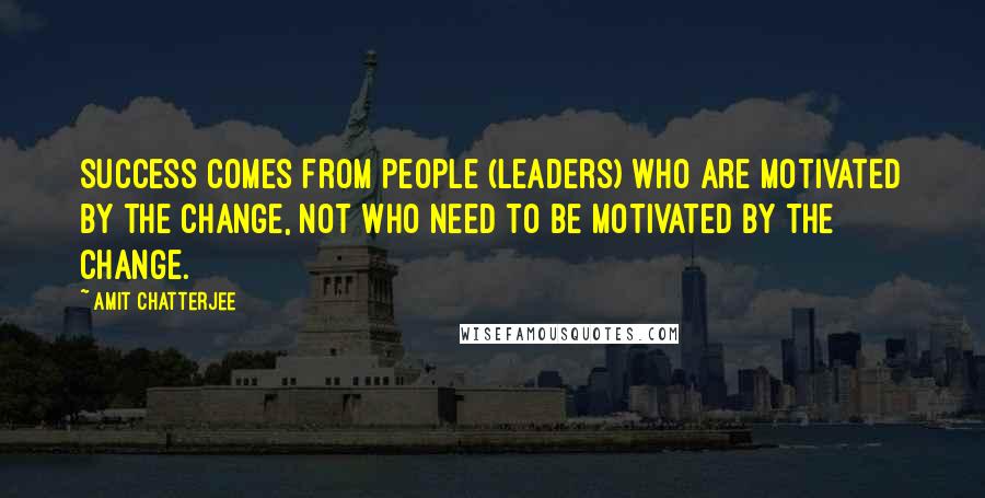 Amit Chatterjee Quotes: Success comes from people (leaders) who are motivated by the change, not who need to be motivated by the change.