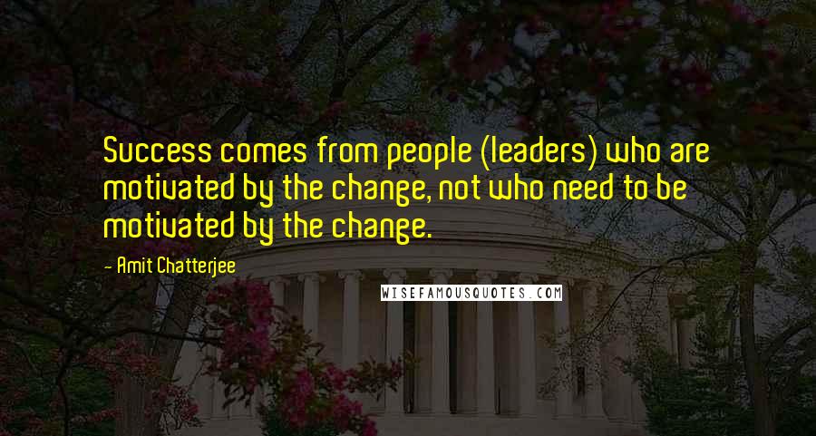 Amit Chatterjee Quotes: Success comes from people (leaders) who are motivated by the change, not who need to be motivated by the change.