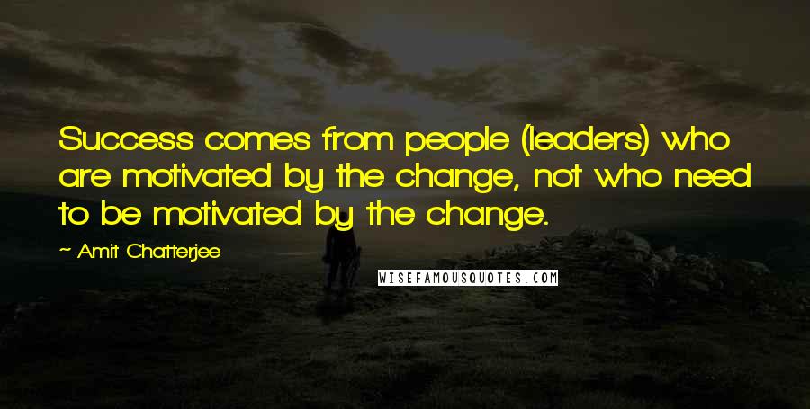 Amit Chatterjee Quotes: Success comes from people (leaders) who are motivated by the change, not who need to be motivated by the change.