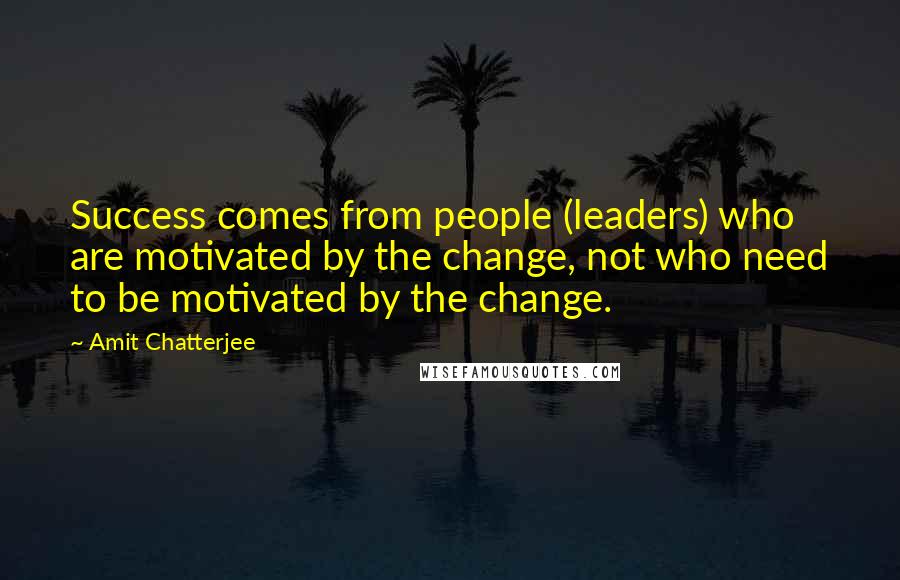 Amit Chatterjee Quotes: Success comes from people (leaders) who are motivated by the change, not who need to be motivated by the change.