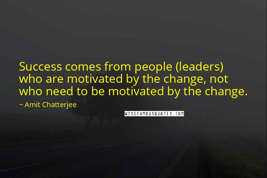 Amit Chatterjee Quotes: Success comes from people (leaders) who are motivated by the change, not who need to be motivated by the change.