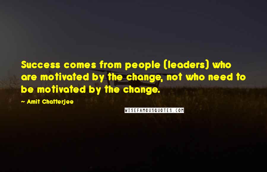 Amit Chatterjee Quotes: Success comes from people (leaders) who are motivated by the change, not who need to be motivated by the change.