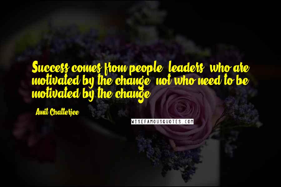 Amit Chatterjee Quotes: Success comes from people (leaders) who are motivated by the change, not who need to be motivated by the change.