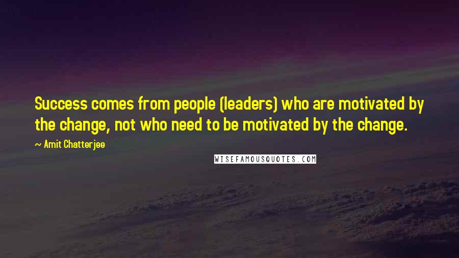 Amit Chatterjee Quotes: Success comes from people (leaders) who are motivated by the change, not who need to be motivated by the change.