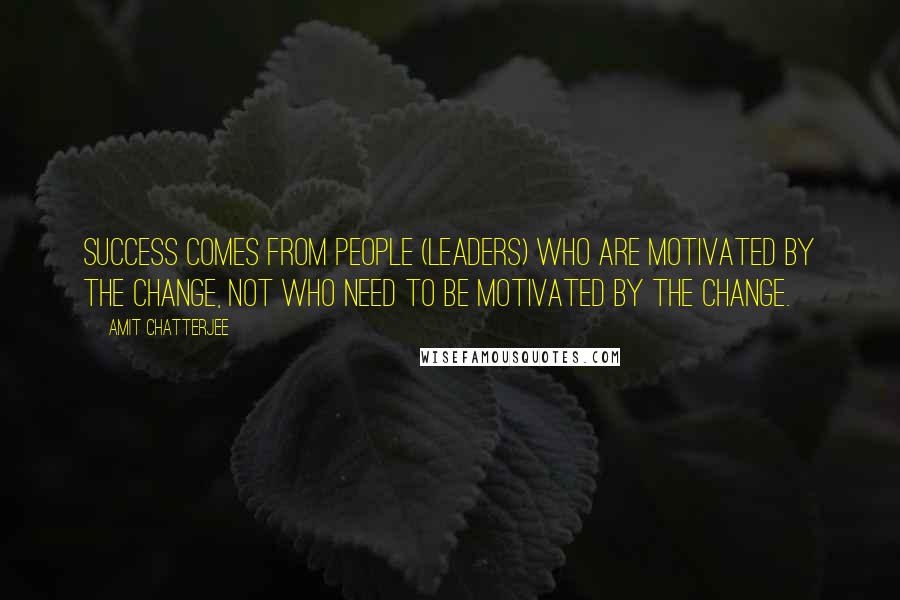 Amit Chatterjee Quotes: Success comes from people (leaders) who are motivated by the change, not who need to be motivated by the change.