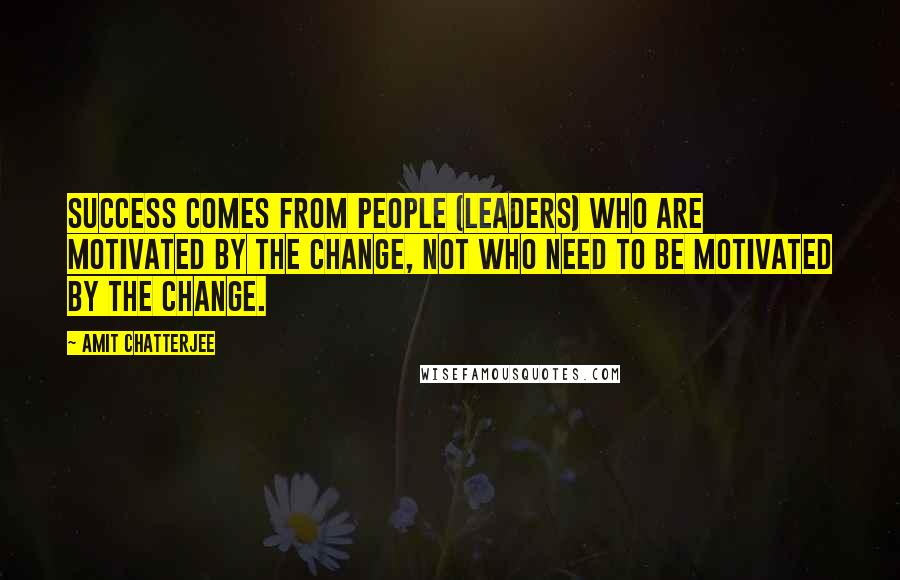 Amit Chatterjee Quotes: Success comes from people (leaders) who are motivated by the change, not who need to be motivated by the change.