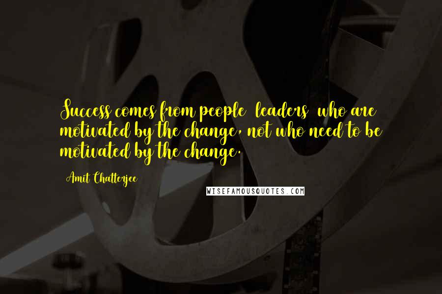 Amit Chatterjee Quotes: Success comes from people (leaders) who are motivated by the change, not who need to be motivated by the change.