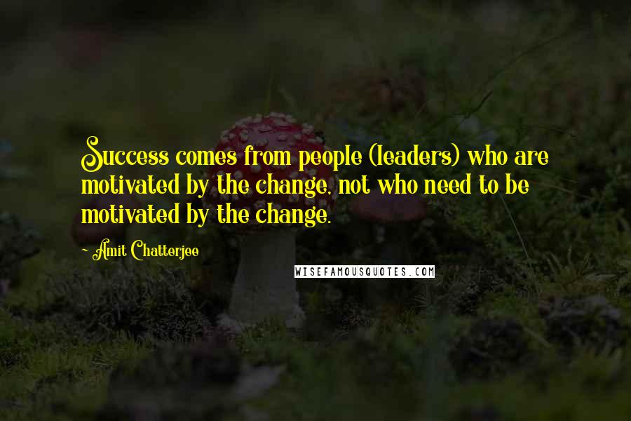 Amit Chatterjee Quotes: Success comes from people (leaders) who are motivated by the change, not who need to be motivated by the change.