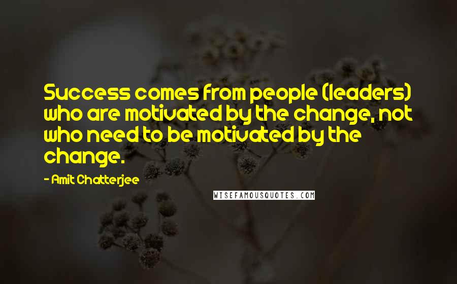 Amit Chatterjee Quotes: Success comes from people (leaders) who are motivated by the change, not who need to be motivated by the change.