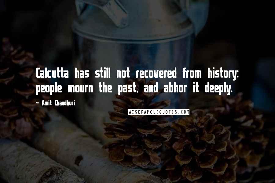 Amit Chaudhuri Quotes: Calcutta has still not recovered from history: people mourn the past, and abhor it deeply.