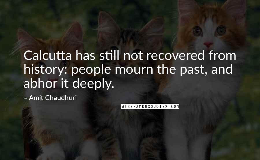 Amit Chaudhuri Quotes: Calcutta has still not recovered from history: people mourn the past, and abhor it deeply.