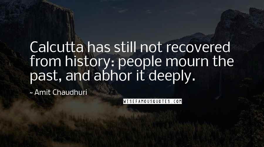 Amit Chaudhuri Quotes: Calcutta has still not recovered from history: people mourn the past, and abhor it deeply.