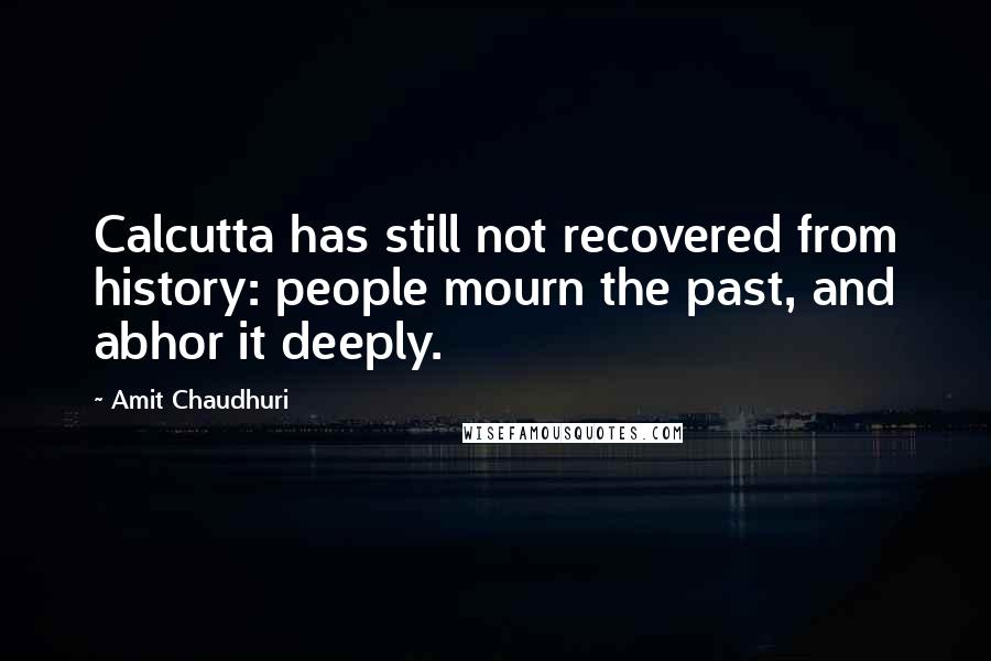 Amit Chaudhuri Quotes: Calcutta has still not recovered from history: people mourn the past, and abhor it deeply.