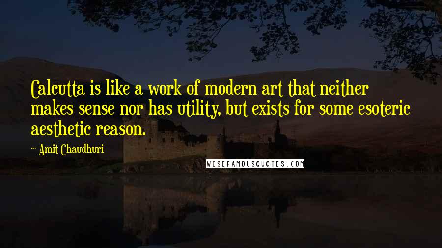 Amit Chaudhuri Quotes: Calcutta is like a work of modern art that neither makes sense nor has utility, but exists for some esoteric aesthetic reason.