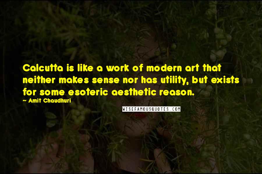 Amit Chaudhuri Quotes: Calcutta is like a work of modern art that neither makes sense nor has utility, but exists for some esoteric aesthetic reason.