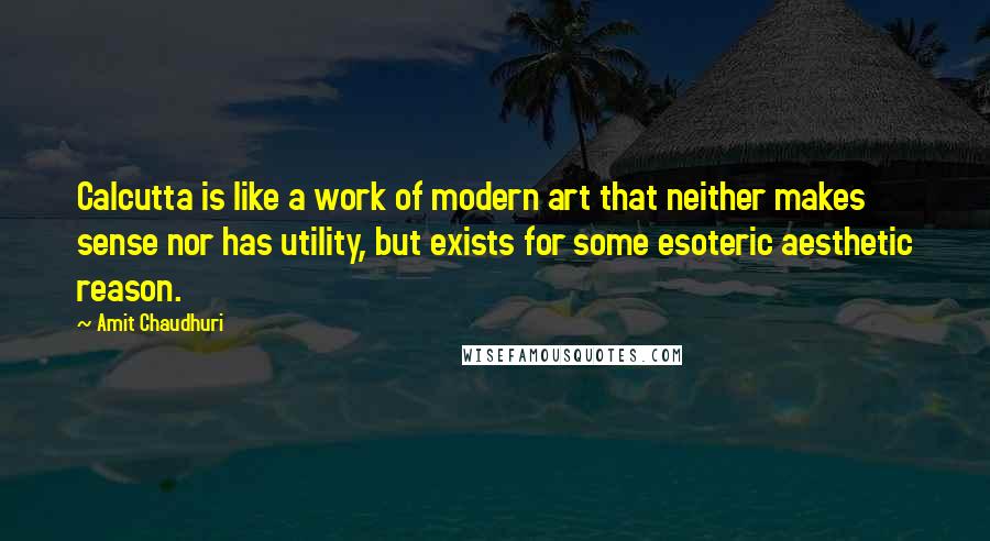 Amit Chaudhuri Quotes: Calcutta is like a work of modern art that neither makes sense nor has utility, but exists for some esoteric aesthetic reason.