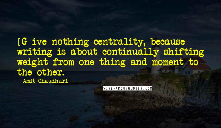 Amit Chaudhuri Quotes: [G]ive nothing centrality, because writing is about continually shifting weight from one thing and moment to the other.