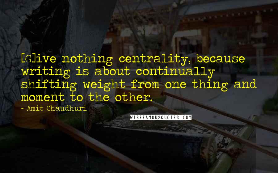 Amit Chaudhuri Quotes: [G]ive nothing centrality, because writing is about continually shifting weight from one thing and moment to the other.