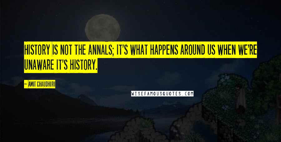 Amit Chaudhuri Quotes: History is not the annals; it's what happens around us when we're unaware it's history.