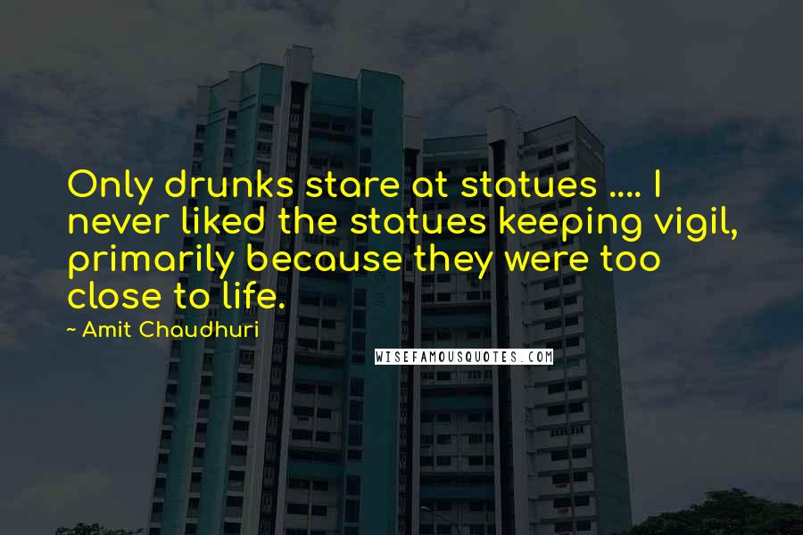 Amit Chaudhuri Quotes: Only drunks stare at statues .... I never liked the statues keeping vigil, primarily because they were too close to life.