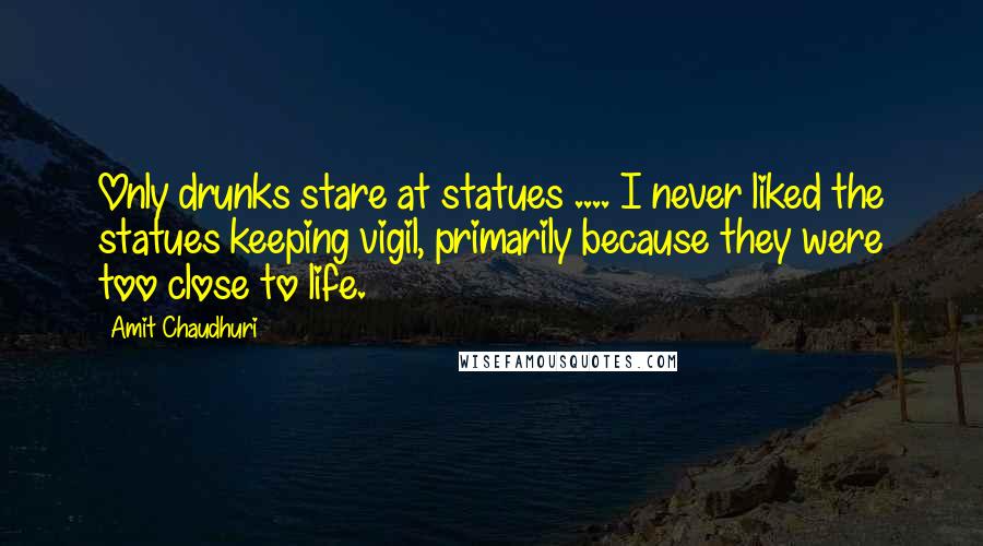 Amit Chaudhuri Quotes: Only drunks stare at statues .... I never liked the statues keeping vigil, primarily because they were too close to life.