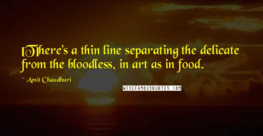 Amit Chaudhuri Quotes: [T]here's a thin line separating the delicate from the bloodless, in art as in food.