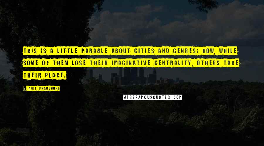 Amit Chaudhuri Quotes: This is a little parable about cities and genres; how, while some of them lose their imaginative centrality, others take their place.