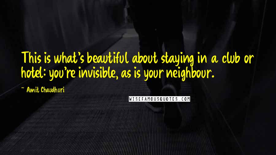 Amit Chaudhuri Quotes: This is what's beautiful about staying in a club or hotel: you're invisible, as is your neighbour.