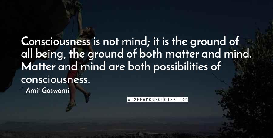 Amit Goswami Quotes: Consciousness is not mind; it is the ground of all being, the ground of both matter and mind. Matter and mind are both possibilities of consciousness.