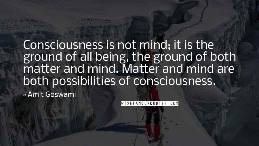 Amit Goswami Quotes: Consciousness is not mind; it is the ground of all being, the ground of both matter and mind. Matter and mind are both possibilities of consciousness.