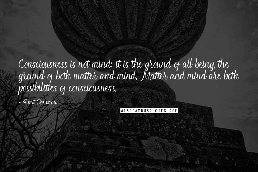 Amit Goswami Quotes: Consciousness is not mind; it is the ground of all being, the ground of both matter and mind. Matter and mind are both possibilities of consciousness.